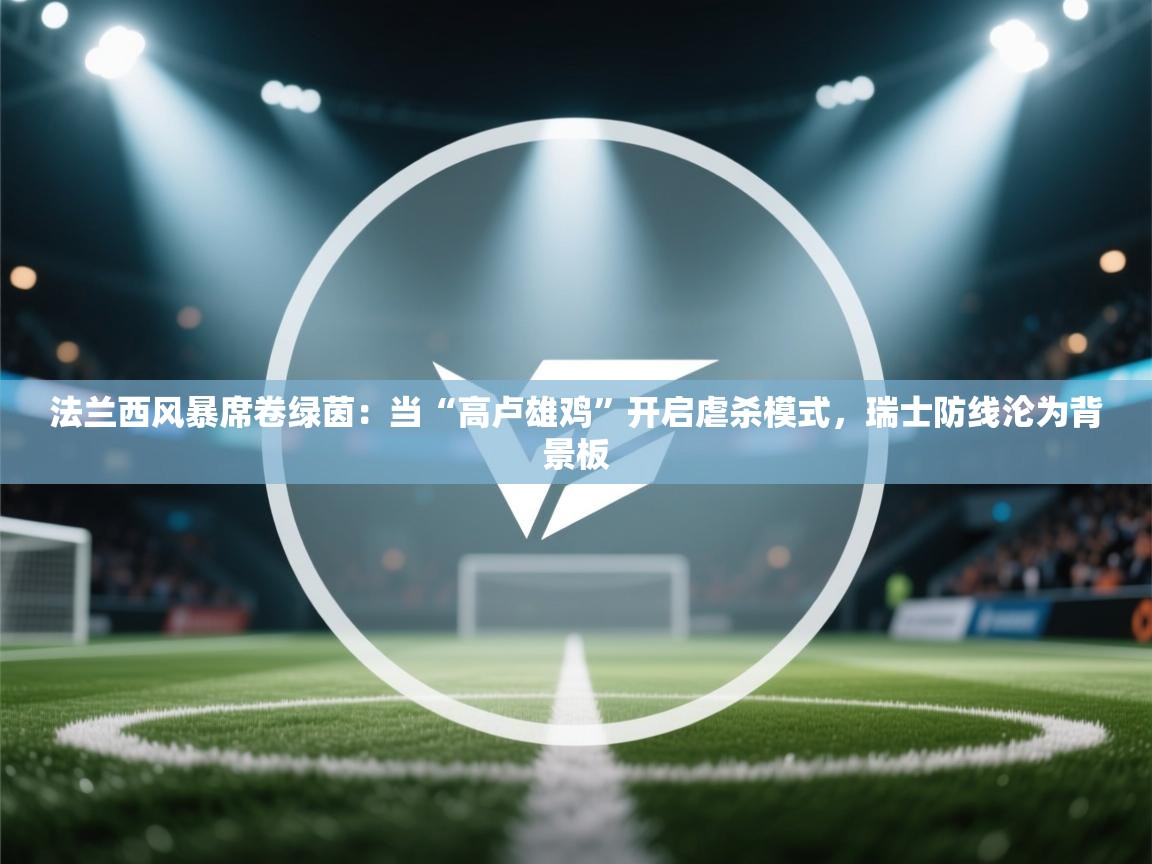 法兰西风暴席卷绿茵：当“高卢雄鸡”开启虐杀模式，瑞士防线沦为背景板