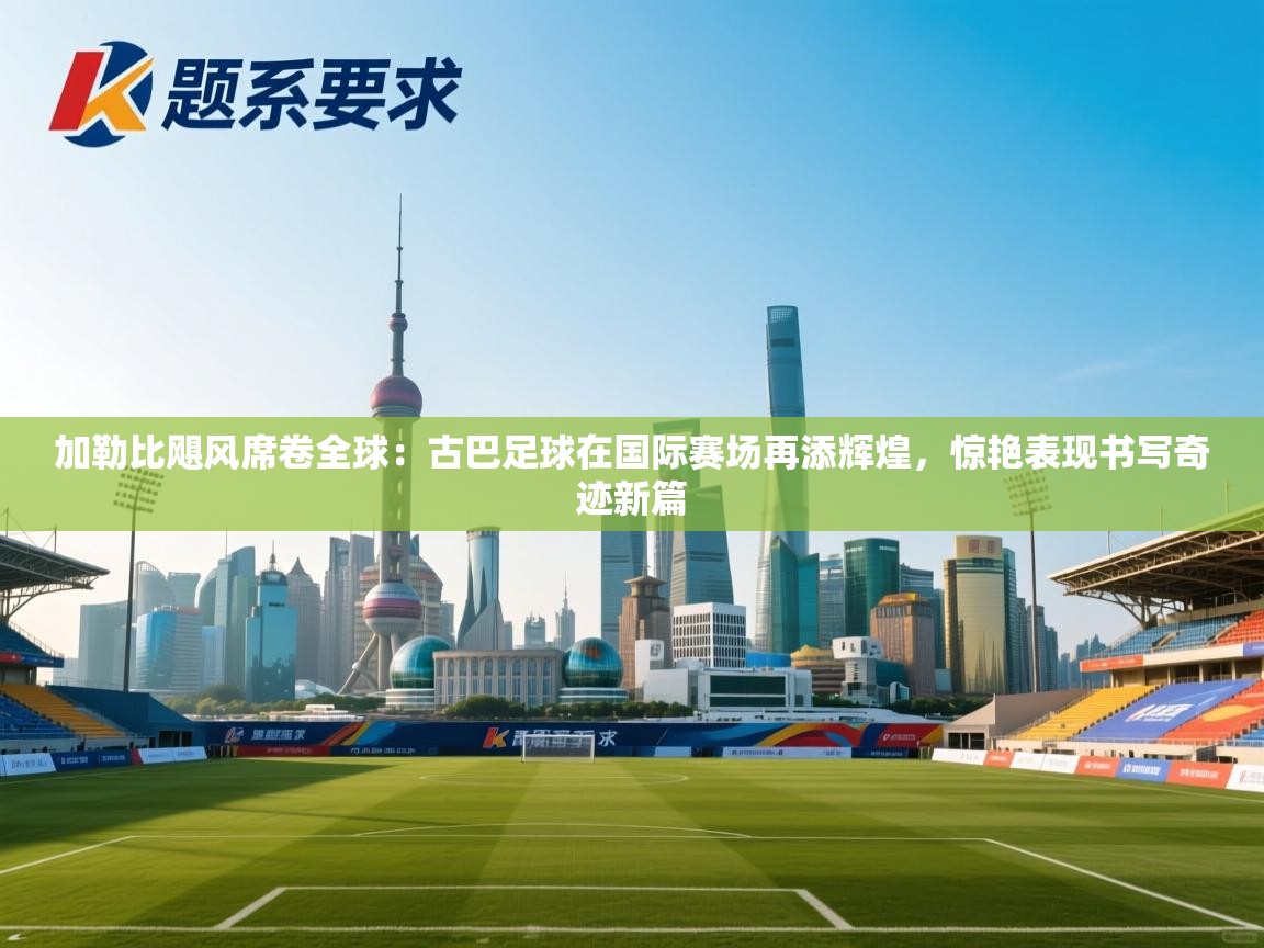 加勒比飓风席卷全球：古巴足球在国际赛场再添辉煌，惊艳表现书写奇迹新篇